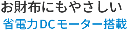 お財布にも優しい省電力DCモーター搭載